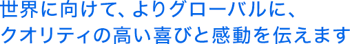 世界に向けて、よりグローバルに、クオリティの高い喜びと感動を伝えます