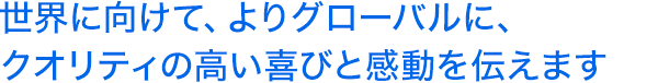 世界に向けて、よりグローバルに、クオリティの高い喜びと感動を伝えます