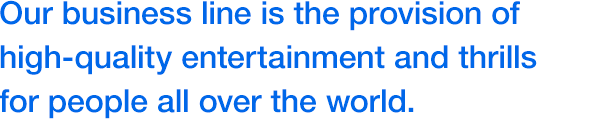 Our business line is the provision of high-quality entertainment and thrills for people all over the world.