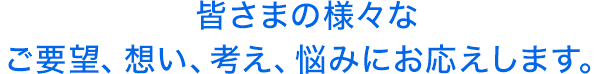 皆さまの様々なご要望、想い、考え、悩みにお応えします。